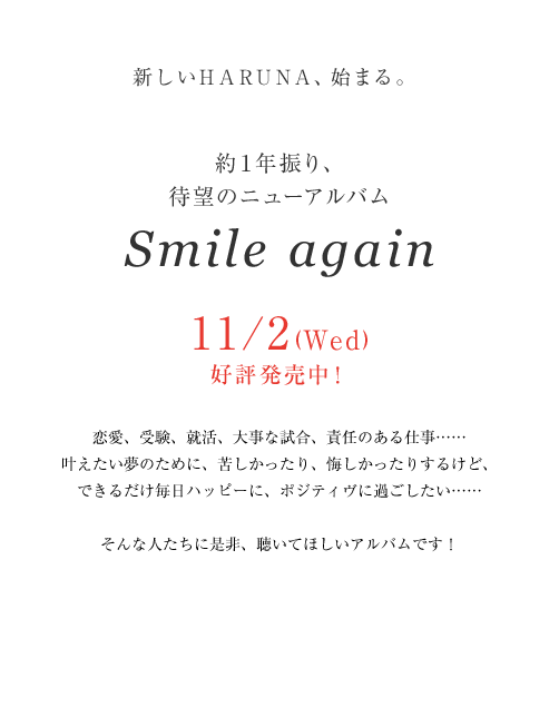 新しいHARUNA、始まる。約１年振り、待望のニューアルバム「Smile again」11/2(Wed)リリース決定！恋愛、受験、就活、⼤事な試合、責任のある仕事……叶えたい夢のために、苦しかったり、悔しかったりするけど、できるだけ毎日ハッピーに、ポジティヴに過ごしたい……そんな人たちに是⾮、聴いてほしいアルバムです！